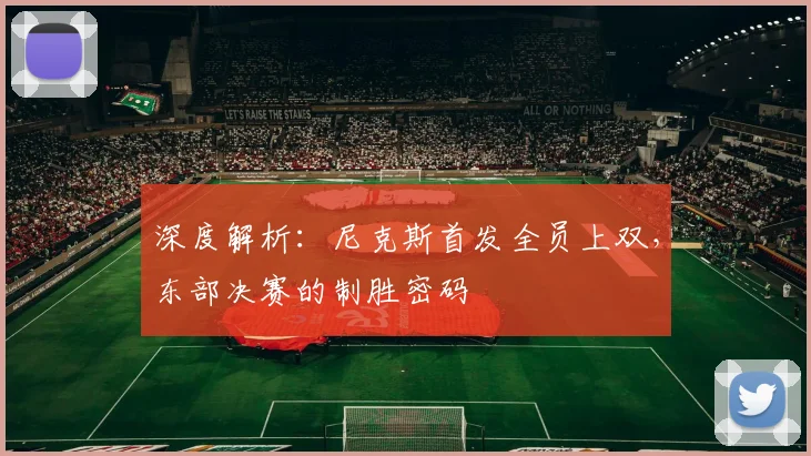 深度解析:尼克斯首发全员上双,东部决赛的制胜密码