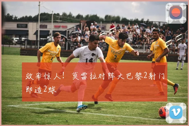效率惊人！莫雷拉对阵大巴黎2射门即造2球