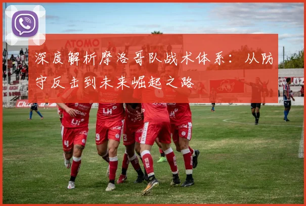 深度解析摩洛哥队战术体系:从防守反击到未来崛起之路