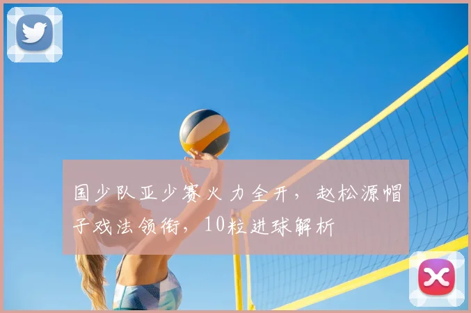 国少队亚少赛火力全开,赵松源帽子戏法领衔,10粒进球解析