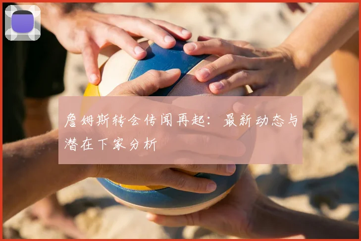 詹姆斯转会传闻再起：最新动态与潜在下家分析