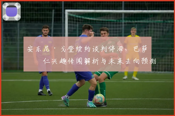安东尼·戈登续约谈判停滞,巴萨拜仁兴趣传闻解析与未来去向预测