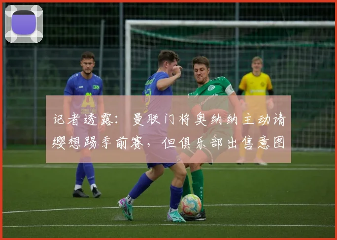记者透露:曼联门将奥纳纳主动请缨想踢季前赛,但俱乐部出售意图坚决,下家何方?