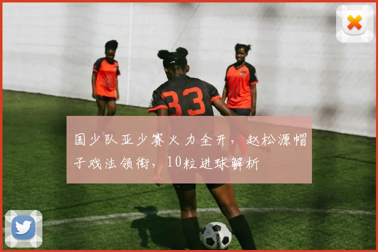 国少队亚少赛火力全开,赵松源帽子戏法领衔,10粒进球解析