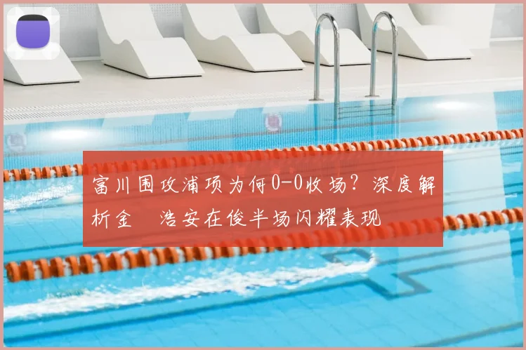 富川围攻浦项为何0-0收场？深度解析金昇浩安在俊半场闪耀表现