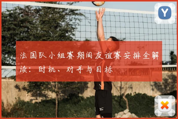 法国队小组赛期间友谊赛安排全解读：时机、对手与目标