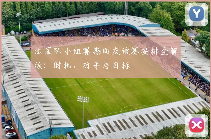法国队小组赛期间友谊赛安排全解读:时机、对手与目标