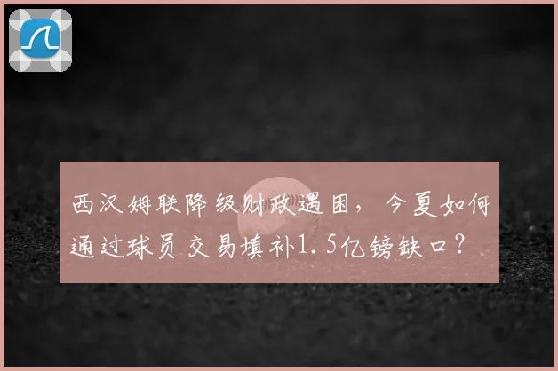 西汉姆联降级财政遇困,今夏如何通过球员交易填补1.5亿镑缺口?