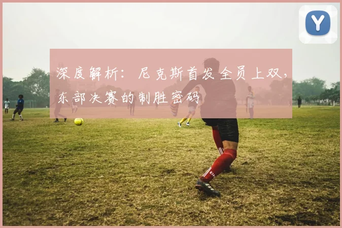 深度解析：尼克斯首发全员上双，东部决赛的制胜密码
