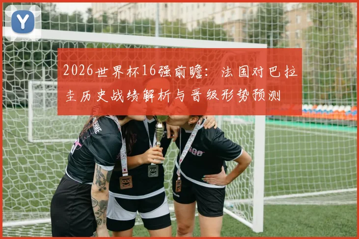 2026世界杯16强前瞻：法国对巴拉圭历史战绩解析与晋级形势预测