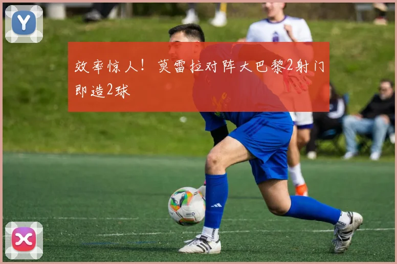 效率惊人!莫雷拉对阵大巴黎2射门即造2球