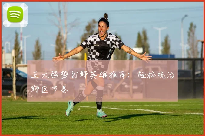五大强势打野英雄推荐：轻松统治野区节奏