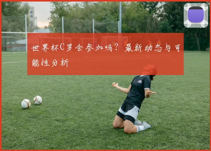 世界杯C罗会参加吗？最新动态与可能性分析
