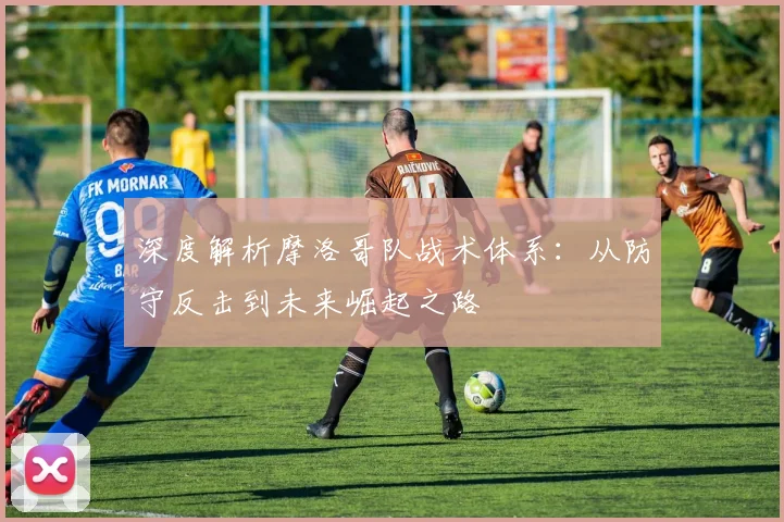 深度解析摩洛哥队战术体系:从防守反击到未来崛起之路