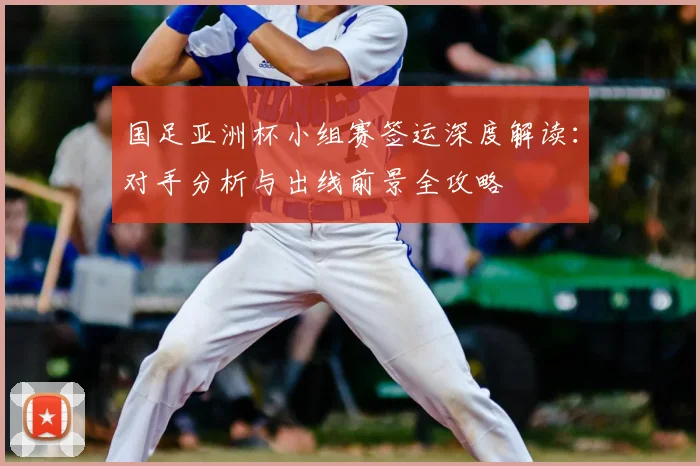 国足亚洲杯小组赛签运深度解读：对手分析与出线前景全攻略