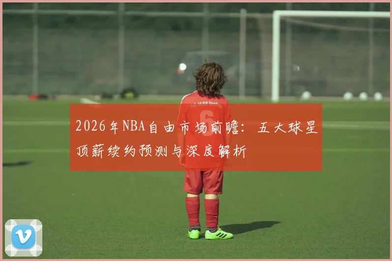 2026年NBA自由市场前瞻：五大球星顶薪续约预测与深度解析
