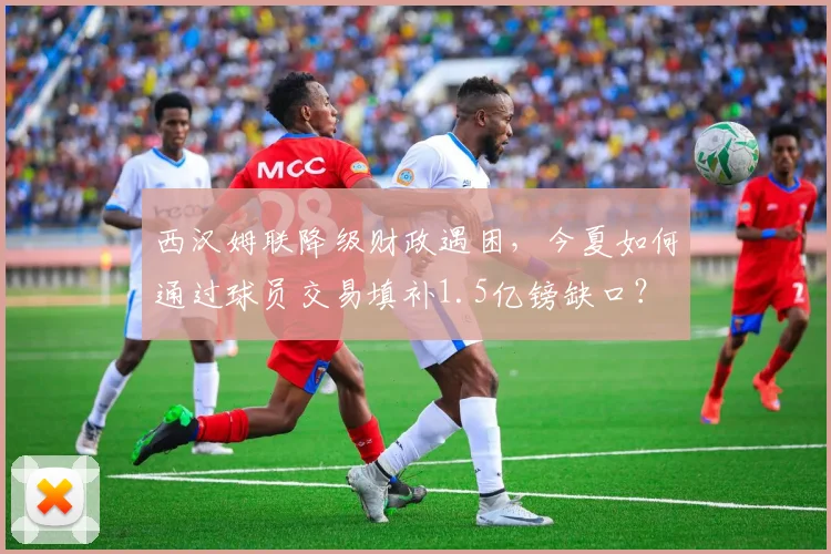 西汉姆联降级财政遇困,今夏如何通过球员交易填补1.5亿镑缺口?